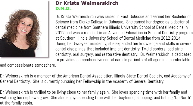 ﷯Dr Krista Weimerskirch D.M.D. Dr. Krista Weimerskirch was raised in East Dubuque and earned her Bachelor of Science from Clarke College in Dubuque. She earned her degree as a doctor of dental medicine from Southern Illinois University School of Dental Medicine in 2012 and was a resident in an Advanced Education in General Dentistry program at Southern Illinois University School of Dental Medicine from 2012-2014. During her two-year residency, she expanded her knowledge and skills in several dental disciplines that included implant dentistry, TMJ disorders, pediatric dentistry, oral surgery, and restorative dentistry. Dr. Weimerskirch is dedicated to providing comprehensive dental care to patients of all ages in a comfortable and compassionate atmosphere. Dr. Weimerskirch is a member of the American Dental Association, Illinois State Dental Society, and Academy of General Dentistry. She is currently pursuing her Fellowship in the Academy of General Dentistry. Dr. Weimerskirch is thrilled to be living close to her family again. She loves spending time with her family and watching her nephews grow. She also enjoys spending time with her boyfriend, shopping, and fishing “Up North” at the family cabin.