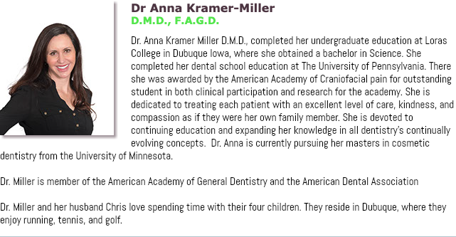 ﷯Dr Anna Kramer-Miller D.M.D., F.A.G.D. Dr. Anna Kramer Miller D.M.D., completed her undergraduate education at Loras College in Dubuque Iowa, where she obtained a bachelor in Science. She completed her dental school education at The University of Pennsylvania. There she was awarded by the American Academy of Craniofacial pain for outstanding student in both clinical participation and research for the academy. She is dedicated to treating each patient with an excellent level of care, kindness, and compassion as if they were her own family member. She is devoted to continuing education and expanding her knowledge in all dentistry's continually evolving concepts. Dr. Anna is currently pursuing her masters in cosmetic dentistry from the University of Minnesota. Dr. Miller is member of the American Academy of General Dentistry and the American Dental Association Dr. Miller and her husband Chris love spending time with their four children. They reside in Dubuque, where they enjoy running, tennis, and golf.
