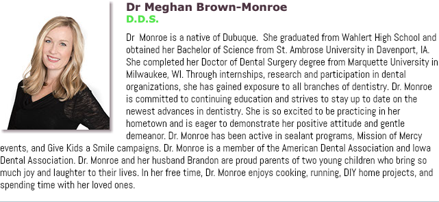 ﷯Dr Meghan Brown-Monroe D.D.S. Dr Monroe is a native of Dubuque. She graduated from Wahlert High School and obtained her Bachelor of Science from St. Ambrose University in Davenport, IA. She completed her Doctor of Dental Surgery degree from Marquette University in Milwaukee, WI. Through internships, research and participation in dental organizations, she has gained exposure to all branches of dentistry. Dr. Monroe is committed to continuing education and strives to stay up to date on the newest advances in dentistry. She is so excited to be practicing in her hometown and is eager to demonstrate her positive attitude and gentle demeanor. Dr. Monroe has been active in sealant programs, Mission of Mercy events, and Give Kids a Smile campaigns. Dr. Monroe is a member of the American Dental Association and Iowa Dental Association. Dr. Monroe and her husband Brandon are proud parents of two young children who bring so much joy and laughter to their lives. In her free time, Dr. Monroe enjoys cooking, running, DIY home projects, and spending time with her loved ones.