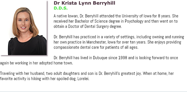 ﷯Dr Krista Lynn Berryhill D.D.S. A native Iowan, Dr. Berryhill attended the University of Iowa for 8 years. She received her Bachelor of Science degree in Psychology and then went on to obtain a Doctor of Dental Surgery degree. Dr. Berryhill has practiced in a variety of settings, including owning and running her own practice in Manchester, Iowa for over ten years. She enjoys providing compassionate dental care for patients of all ages. Dr. Berryhill has lived in Dubuque since 1998 and is looking forward to once again be working in her adopted home town. Traveling with her husband, two adult daughters and son is Dr. Berryhill’s greatest joy. When at home, her favorite activity is hiking with her spoiled dog, Lorelei. 