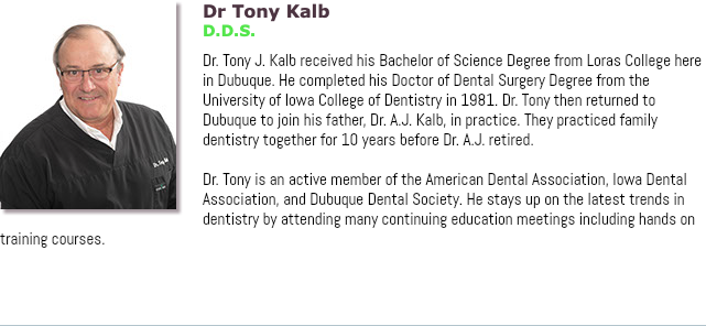 ﷯Dr Tony Kalb D.D.S. Dr. Tony J. Kalb received his Bachelor of Science Degree from Loras College here in Dubuque. He completed his Doctor of Dental Surgery Degree from the University of Iowa College of Dentistry in 1981. Dr. Tony then returned to Dubuque to join his father, Dr. A.J. Kalb, in practice. They practiced family dentistry together for 10 years before Dr. A.J. retired. Dr. Tony is an active member of the American Dental Association, Iowa Dental Association, and Dubuque Dental Society. He stays up on the latest trends in dentistry by attending many continuing education meetings including hands on training courses.